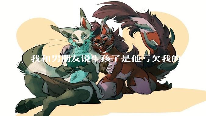 我和男朋友说生孩子是他亏欠我的，之后他给我回了这么一大段，是我的问题吗？